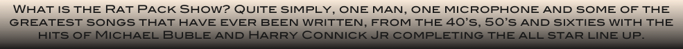 What is the Rat Pack Show? Quite simply, one man, one microphone and some of the greatest songs that have ever been written, from the 40’s, 50’s and sixties with the hits of Michael Buble and Harry Connick Jr completing the all star line up.